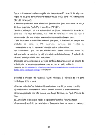 Os produtos contemplados são geladeira (redução de 15 para 5% da alíquota),
fogão (de 5% para zero), máquina de lavar roupa (de 20 para 10%) e tanquinho
(de 10% para zero).
A desoneração havia sido antecipada pouco antes pelo presidente da Força
Sindical, deputado Paulo Pereira da Silva (PDT/SP).
Segundo Mantega, há um acordo entre varejistas, atacadistas e o Governo
para que não haja demissões, mas nada foi formalizado, uma vez que a
desoneração não cobre todos os produtos comercializados por eles.
"Com o Governo aumentando o crédito (em geral) e reduzindo os preços dos
produtos      ao     baixar      o    IPI,    esperamos         aumento        das     vendas       e,
consequentemente, do emprego", disse o ministro a jornalistas.
Ele acrescentou que 600 mil trabalhadores estão envolvidos direta ou
indiretamente na indústria de eletrodomésticos da linha branca. A redução do
IPI entra em vigor ainda nesta sexta-feira (17).
O ministro acrescentou que o Governo continua trabalhando em um projeto de
substituição de geladeiras antigas e mais nocivas ao meio ambiente.
(Disponível em http://www.diap.org.br/index.php/agencia-diap/8685-eletrodomesticos-governo-corta-ipi-
da-linha-branca-e-conta-com-empregos em 17/04/2009)




Segundo o ministro da Fazenda, Guido Mantega, a redução do IPI para
produtos de linha branca:

a) Levará a demissões de 600 mil trabalhadores envolvidos nessa indústria;
b) Pode levar ao aumento das vendas desses produtos e evitar demissões;
c) Será antecipada por três meses pela Força Sindical, de Paulo Pereira da
Silva;
d) Aumentará os encargos fiscais e representará grande renúncia fiscal;
e) Aumentará o crédito em geral, devido à renúncia fiscal por parte do governo.




                                                  23
 
