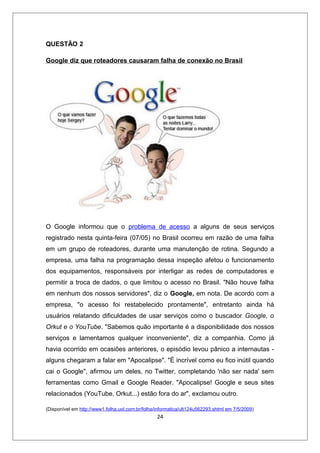 QUESTÃO 2

Google diz que roteadores causaram falha de conexão no Brasil




O Google informou que o problema de acesso a alguns de seus serviços
registrado nesta quinta-feira (07/05) no Brasil ocorreu em razão de uma falha
em um grupo de roteadores, durante uma manutenção de rotina. Segundo a
empresa, uma falha na programação dessa inspeção afetou o funcionamento
dos equipamentos, responsáveis por interligar as redes de computadores e
permitir a troca de dados, o que limitou o acesso no Brasil. "Não houve falha
em nenhum dos nossos servidores", diz o Google, em nota. De acordo com a
empresa, "o acesso foi restabelecido prontamente", entretanto ainda há
usuários relatando dificuldades de usar serviços como o buscador Google, o
Orkut e o YouTube. "Sabemos quão importante é a disponibilidade dos nossos
serviços e lamentamos qualquer inconveniente", diz a companhia. Como já
havia ocorrido em ocasiões anteriores, o episódio levou pânico a internautas -
alguns chegaram a falar em "Apocalipse". "É incrível como eu fico inútil quando
cai o Google", afirmou um deles, no Twitter, completando 'não ser nada' sem
ferramentas como Gmail e Google Reader. "Apocalipse! Google e seus sites
relacionados (YouTube, Orkut...) estão fora do ar", exclamou outro.

(Disponível em http://www1.folha.uol.com.br/folha/informatica/ult124u562293.shtml em 7/5/2009)
                                                  24
 