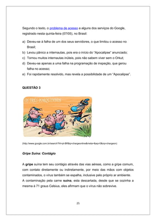 Segundo o texto, o problema de acesso a alguns dos serviços do Google,
registrado nesta quinta-feira (07/05), no Brasil:

a) Deveu-se à falha de um dos seus servidores, o que limitou o acesso no
   Brasil;
b) Levou pânico a internautas, pois era o início do “Apocalipse” anunciado;
c) Tornou muitos internautas inúteis, pois não sabem viver sem o Orkut;
d) Deveu-se apenas a uma falha na programação de inspeção, que gerou
   falha no acesso;
e) Foi rapidamente resolvido, mas revela a possibilidade de um “Apocalipse”.



QUESTÃO 3




(http://www.google.com.br/search?hl=pt-BR&q=chargeonline&meta=&aq=0&oq=chargeon)



Gripe Suína: Contágio


A gripe suína tem seu contágio através das vias aéreas, como a gripe comum,
com contato diretamente ou indiretamente, por meio das mãos com objetos
contaminados, o vírus também se espalha, inclusive pelo próprio ar ambiente.
A contaminação pela carne suína, esta descartada, desde que se cozinha a
mesma à 71 graus Celsius, eles afirmam que o vírus não sobrevive.




                                             25
 