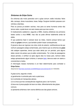 Sintomas da Gripe Suína
Os sintomas são muito parecidos com a gripe comum; estão incluídos: febre
alta, cansaço, dores musculares, tosse, fadiga. Surgiram também pessoas com
vômitos e diarréias.
Para os porcos já existem vacinas, mas para os seres humanos ainda não
temos nada, e pode levar uns seis meses para que isso ocorra.
O medicamento oseltamivir, segundo a OMS, mostrou eficiência nos primeiros
testes contra o vírus H1N1, mas não se pode afirmar totalmente ainda tal
efeito.
O que podemos fazer é sempre lavar as mãos, mesmo porque temos que
evitar as gripes comuns, que também podem trazer consequências.
O governo deve ser rigoroso nos vôos vindo do exterior, certificando-se de que
nenhum passageiro esteja contaminado, pois mesmo que os sintomas da gripe
não estejam aparentes, temos que estar alerta por um período, pois alguns
deles vieram de países que já estão contaminados. Ter a lista de passageiros
desse período, e verificar se após alguns dias no nosso país, nenhum deles
esteja apresentando algum sintoma, é sempre bom; deve-se estar em alerta e
conscientizar a todos.
A informação nesses momentos é um fator determinante para combater a
Gripe Suína.
(Disponível em http://www.vaicomtudo.com/2009/04/gripe-suina-sintomas.html em 10/05/2009)



A gripe suína, segundo o texto:
a) geralmente é contraída pelo nariz e pela boca;
b) é contraída em transportes aéreos;
c) é a única que traz consequências negativas para o ser humano;
d) leva-nos à preocupação de lavar as mãos, diferentemente das gripes
comuns;
e) apresenta sintomas e tem vacina idêntica aos das gripes comuns.




                                                26
 