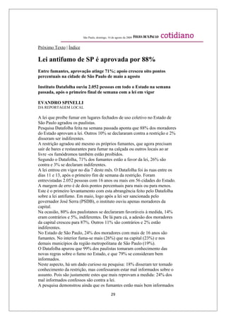 São Paulo, domingo, 16 de agosto de 2009


Próximo Texto | Índice

Lei antifumo de SP é aprovada por 88%
Entre fumantes, aprovação atinge 71%; apoio cresceu oito pontos
percentuais na cidade de São Paulo de maio a agosto

Instituto Datafolha ouviu 2.052 pessoas em todo o Estado na semana
passada, após o primeiro final de semana com a lei em vigor

EVANDRO SPINELLI
DA REPORTAGEM LOCAL

A lei que proíbe fumar em lugares fechados de uso coletivo no Estado de
São Paulo agradou os paulistas.
Pesquisa Datafolha feita na semana passada aponta que 88% dos moradores
do Estado aprovam a lei. Outros 10% se declararam contra a restrição e 2%
disseram ser indiferentes.
A restrição agradou até mesmo os próprios fumantes, que agora precisam
sair de bares e restaurantes para fumar na calçada ou outros locais ao ar
livre -os fumódromos também estão proibidos.
Segundo o Datafolha, 71% dos fumantes estão a favor da lei, 26% são
contra e 3% se declaram indiferentes.
A lei entrou em vigor no dia 7 deste mês. O Datafolha foi às ruas entre os
dias 11 e 13, após o primeiro fim de semana da restrição. Foram
entrevistadas 2.052 pessoas com 16 anos ou mais em 56 cidades do Estado.
A margem de erro é de dois pontos percentuais para mais ou para menos.
Este é o primeiro levantamento com esta abrangência feito pelo Datafolha
sobre a lei antifumo. Em maio, logo após a lei ser sancionada pelo
governador José Serra (PSDB), o instituto ouviu apenas moradores da
capital.
Na ocasião, 80% dos paulistanos se declararam favoráveis à medida, 14%
eram contrários e 5%, indiferentes. De lá para cá, a adesão dos moradores
da capital cresceu para 87%. Outros 11% são contrários e 2% estão
indiferentes.
No Estado de São Paulo, 24% dos moradores com mais de 16 anos são
fumantes. No interior fuma-se mais (26%) que na capital (23%) e nos
demais municípios da região metropolitana de São Paulo (19%).
O Datafolha apurou que 99% dos paulistas tomaram conhecimento das
novas regras sobre o fumo no Estado, e que 79% se consideram bem
informados.
Neste aspecto, há um dado curioso na pesquisa: 18% disseram ter tomado
conhecimento da restrição, mas confessaram estar mal informados sobre o
assunto. Pois são justamente estes que mais reprovam a medida: 24% dos
mal informados confessos são contra a lei.
A pesquisa demonstrou ainda que os fumantes estão mais bem informados
                                               29
 