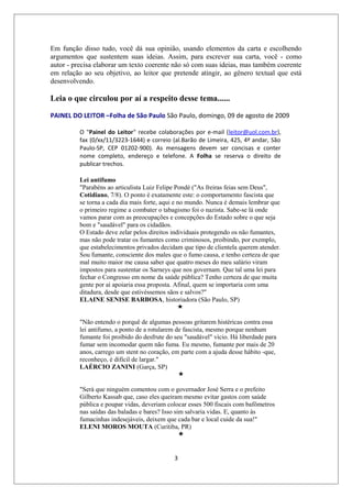 Em função disso tudo, você dá sua opinião, usando elementos da carta e escolhendo
argumentos que sustentem suas ideias. Assim, para escrever sua carta, você - como
autor - precisa elaborar um texto coerente não só com suas ideias, mas também coerente
em relação ao seu objetivo, ao leitor que pretende atingir, ao gênero textual que está
desenvolvendo.

Leia o que circulou por aí a respeito desse tema......

PAINEL DO LEITOR –Folha de São Paulo São Paulo, domingo, 09 de agosto de 2009

          O "Painel do Leitor" recebe colaborações por e-mail (leitor@uol.com.br),
          fax (0/xx/11/3223-1644) e correio (al.Barão de Limeira, 425, 4º andar, São
          Paulo-SP, CEP 01202-900). As mensagens devem ser concisas e conter
          nome completo, endereço e telefone. A Folha se reserva o direito de
          publicar trechos.

          Lei antifumo
          "Parabéns ao articulista Luiz Felipe Pondé ("As freiras feias sem Deus",
          Cotidiano, 7/8). O ponto é exatamente este: o comportamento fascista que
          se torna a cada dia mais forte, aqui e no mundo. Nunca é demais lembrar que
          o primeiro regime a combater o tabagismo foi o nazista. Sabe-se lá onde
          vamos parar com as preocupações e concepções do Estado sobre o que seja
          bom e "saudável" para os cidadãos.
          O Estado deve zelar pelos direitos individuais protegendo os não fumantes,
          mas não pode tratar os fumantes como criminosos, proibindo, por exemplo,
          que estabelecimentos privados decidam que tipo de clientela querem atender.
          Sou fumante, consciente dos males que o fumo causa, e tenho certeza de que
          mal muito maior me causa saber que quatro meses do meu salário viram
          impostos para sustentar os Sarneys que nos governam. Que tal uma lei para
          fechar o Congresso em nome da saúde pública? Tenho certeza de que muita
          gente por aí apoiaria essa proposta. Afinal, quem se importaria com uma
          ditadura, desde que estivéssemos sãos e salvos?"
          ELAINE SENISE BARBOSA, historiadora (São Paulo, SP)


          "Não entendo o porquê de algumas pessoas gritarem histéricas contra essa
          lei antifumo, a ponto de a rotularem de fascista, mesmo porque nenhum
          fumante foi proibido do desfrute do seu "saudável" vício. Há liberdade para
          fumar sem incomodar quem não fuma. Eu mesmo, fumante por mais de 20
          anos, carrego um stent no coração, em parte com a ajuda desse hábito -que,
          reconheço, é difícil de largar."
          LAÉRCIO ZANINI (Garça, SP)


          "Será que ninguém comentou com o governador José Serra e o prefeito
          Gilberto Kassab que, caso eles queiram mesmo evitar gastos com saúde
          pública e poupar vidas, deveriam colocar esses 500 fiscais com bafômetros
          nas saídas das baladas e bares? Isso sim salvaria vidas. E, quanto às
          fumacinhas indesejáveis, deixem que cada bar e local cuide da sua!"
          ELENI MOROS MOUTA (Curitiba, PR)



                                              3
 