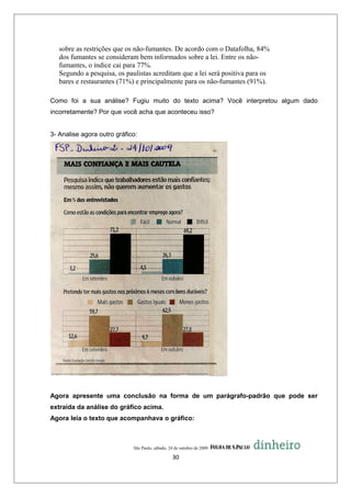 sobre as restrições que os não-fumantes. De acordo com o Datafolha, 84%
   dos fumantes se consideram bem informados sobre a lei. Entre os não-
   fumantes, o índice cai para 77%.
   Segundo a pesquisa, os paulistas acreditam que a lei será positiva para os
   bares e restaurantes (71%) e principalmente para os não-fumantes (91%).

Como foi a sua análise? Fugiu muito do texto acima? Você interpretou algum dado
incorretamente? Por que você acha que aconteceu isso?


3- Analise agora outro gráfico:




Agora apresente uma conclusão na forma de um parágrafo-padrão que pode ser
extraída da análise do gráfico acima.
Agora leia o texto que acompanhava o gráfico:



                             São Paulo, sábado, 24 de outubro de 2009

                                                 30
 