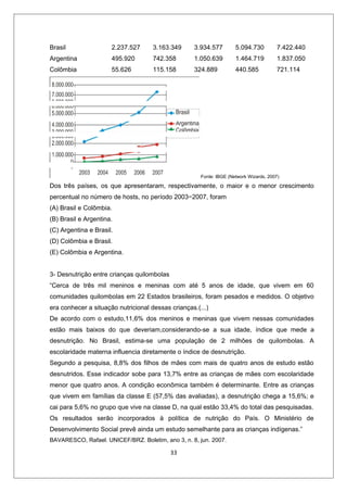 Brasil                2.237.527      3.163.349     3.934.577         5.094.730         7.422.440
Argentina             495.920        742.358       1.050.639         1.464.719         1.837.050
Colômbia              55.626         115.158       324.889           440.585           721.114




                                                      Fonte: IBGE (Network Wizards, 2007)

Dos três países, os que apresentaram, respectivamente, o maior e o menor crescimento
percentual no número de hosts, no período 2003−2007, foram
(A) Brasil e Colômbia.
(B) Brasil e Argentina.
(C) Argentina e Brasil.
(D) Colômbia e Brasil.
(E) Colômbia e Argentina.


3- Desnutrição entre crianças quilombolas
“Cerca de três mil meninos e meninas com até 5 anos de idade, que vivem em 60
comunidades quilombolas em 22 Estados brasileiros, foram pesados e medidos. O objetivo
era conhecer a situação nutricional dessas crianças.(...)
De acordo com o estudo,11,6% dos meninos e meninas que vivem nessas comunidades
estão mais baixos do que deveriam,considerando-se a sua idade, índice que mede a
desnutrição. No Brasil, estima-se uma população de 2 milhões de quilombolas. A
escolaridade materna influencia diretamente o índice de desnutrição.
Segundo a pesquisa, 8,8% dos filhos de mães com mais de quatro anos de estudo estão
desnutridos. Esse indicador sobe para 13,7% entre as crianças de mães com escolaridade
menor que quatro anos. A condição econômica também é determinante. Entre as crianças
que vivem em famílias da classe E (57,5% das avaliadas), a desnutrição chega a 15,6%; e
cai para 5,6% no grupo que vive na classe D, na qual estão 33,4% do total das pesquisadas.
Os resultados serão incorporados à política de nutrição do País. O Ministério de
Desenvolvimento Social prevê ainda um estudo semelhante para as crianças indígenas.”
BAVARESCO, Rafael. UNICEF/BRZ. Boletim, ano 3, n. 8, jun. 2007.

                                            33
 
