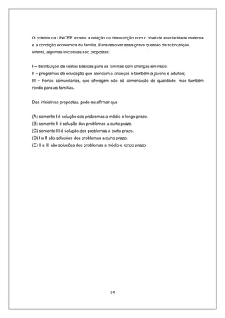 O boletim da UNICEF mostra a relação da desnutrição com o nível de escolaridade materna
e a condição econômica da família. Para resolver essa grave questão de subnutrição
infantil, algumas iniciativas são propostas:


I − distribuição de cestas básicas para as famílias com crianças em risco;
II − programas de educação que atendam a crianças e também a jovens e adultos;
III − hortas comunitárias, que ofereçam não só alimentação de qualidade, mas também
renda para as famílias.


Das iniciativas propostas, pode-se afirmar que


(A) somente I é solução dos problemas a médio e longo prazo.
(B) somente II é solução dos problemas a curto prazo.
(C) somente III é solução dos problemas a curto prazo.
(D) I e II são soluções dos problemas a curto prazo.
(E) II e III são soluções dos problemas a médio e longo prazo.




                                               34
 