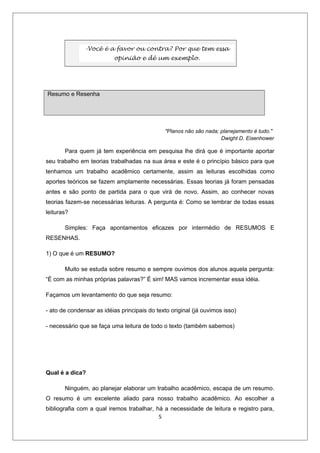 -Você é a favor ou contra? Por que tem essa
                          opinião e dê um exemplo.




Resumo e Resenha




                                              "Planos não são nada; planejamento é tudo."
                                                                    Dwight D. Eisenhower

       Para quem já tem experiência em pesquisa lhe dirá que é importante aportar
seu trabalho em teorias trabalhadas na sua área e este é o princípio básico para que
tenhamos um trabalho acadêmico certamente, assim as leituras escolhidas como
aportes teóricos se fazem amplamente necessárias. Essas teorias já foram pensadas
antes e são ponto de partida para o que virá de novo. Assim, ao conhecer novas
teorias fazem-se necessárias leituras. A pergunta é: Como se lembrar de todas essas
leituras?

       Simples: Faça apontamentos eficazes por intermédio de RESUMOS E
RESENHAS.

1) O que é um RESUMO?

       Muito se estuda sobre resumo e sempre ouvimos dos alunos aquela pergunta:
“É com as minhas próprias palavras?” É sim! MAS vamos incrementar essa idéia.

Façamos um levantamento do que seja resumo:

- ato de condensar as idéias principais do texto original (já ouvimos isso)

- necessário que se faça uma leitura de todo o texto (também sabemos)




Qual é a dica?

       Ninguém, ao planejar elaborar um trabalho acadêmico, escapa de um resumo.
O resumo é um excelente aliado para nosso trabalho acadêmico. Ao escolher a
bibliografia com a qual iremos trabalhar, há a necessidade de leitura e registro para,
                                           5
 
