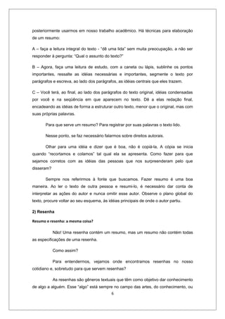 posteriormente usarmos em nosso trabalho acadêmico. Há técnicas para elaboração
de um resumo:

A – faça a leitura integral do texto - “dê uma lida” sem muita preocupação, a não ser
responder à pergunta: “Qual o assunto do texto?”

B – Agora, faça uma leitura de estudo, com a caneta ou lápis, sublinhe os pontos
importantes, ressalte as idéias necessárias e importantes, segmente o texto por
parágrafos e escreva, ao lado dos parágrafos, as idéias centrais que eles trazem.

C – Você terá, ao final, ao lado dos parágrafos do texto original, idéias condensadas
por você e na seqüência em que aparecem no texto. Dê a elas redação final,
encadeando as idéias de forma a estruturar outro texto, menor que o original, mas com
suas próprias palavras.

       Para que serve um resumo? Para registrar por suas palavras o texto lido.

       Nesse ponto, se faz necessário falarmos sobre direitos autorais.

       Olhar para uma idéia e dizer que é boa, não é copiá-la, A cópia se inicia
quando “recortamos e colamos” tal qual ela se apresenta. Como fazer para que
sejamos corretos com as idéias das pessoas que nos surpreenderam pelo que
disseram?

       Sempre nos referirmos à fonte que buscamos. Fazer resumo é uma boa
maneira. Ao ler o texto de outra pessoa e resumi-lo, é necessário dar conta de
interpretar as ações do autor e nunca omitir esse autor. Observe o plano global do
texto, procure voltar ao seu esquema, às idéias principais de onde o autor partiu.

2) Resenha

Resumo e resenha: a mesma coisa?

            Não! Uma resenha contém um resumo, mas um resumo não contém todas
as especificações de uma resenha.

            Como assim?

            Para entendermos, vejamos onde encontramos resenhas no nosso
cotidiano e, sobretudo para que servem resenhas?

            As resenhas são gêneros textuais que têm como objetivo dar conhecimento
de algo a alguém. Esse “algo” está sempre no campo das artes, do conhecimento, ou
                                           6
 