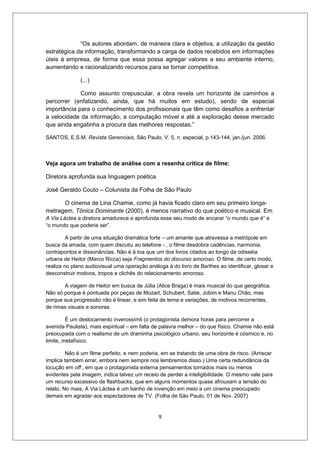 “Os autores abordam, de maneira clara e objetiva, a utilização da gestão
estratégica da informação, transformando a carga de dados recebidos em informações
úteis à empresa, de forma que essa possa agregar valores a seu ambiente interno,
aumentando e racionalizando recursos para se tornar competitiva.

              (...)

             Como assunto crepuscular, a obra revela um horizonte de caminhos a
percorrer (enfatizando, ainda, que há muitos em estudo), sendo de especial
importância para o conhecimento dos profissionais que têm como desafios a enfrentar
a velocidade da informação, a computação móvel e até a exploração desse mercado
que ainda engatinha a procura das melhores respostas.”

SANTOS, E.S.M. Revista Gerenciais, São Paulo, V. 5, n. especial, p.143-144, jan./jun. 2006.



Veja agora um trabalho de análise com a resenha crítica de filme:

Diretora aprofunda sua linguagem poética

José Geraldo Couto – Colunista da Folha de São Paulo

      O cinema de Lina Chamie, como já havia ficado claro em seu primeiro longa-
metragem, Tônica Dominante (2000), é menos narrativo do que poético e musical. Em
A Via Láctea a diretora amadurece e aprofunda esse seu modo de encarar “o mundo que é” e
“o mundo que poderia ser”.

         A partir de uma situação dramática forte – um amante que atravessa a metrópole em
busca da amada, com quem discutiu ao telefone - , o filme desdobra cadências, harmonia,
contrapontos e dissonâncias. Não é à toa que um dos livros citados ao longo da odisséia
urbana de Heitor (Marco Ricca) seja Fragmentos do discurso amoroso. O filme, de certo modo,
realiza no plano audiovisual uma operação análoga à do livro de Barthes ao identificar, glosar e
desconstruir motivos, tropos e clichês do relacionamento amoroso.

       A viagem de Heitor em busca de Júlia (Alice Braga) é mais musical do que geográfica.
Não só porque é pontuada por peças de Mozart, Schubert, Satie, Jobim e Manu Chão, mas
porque sua progressão não é linear, e sim feita de tema e variações, de motivos recorrentes,
de rimas visuais e sonoras.

         É um deslocamento inverossímil (o protagonista demora horas para percorrer a
avenida Paulista), mais espiritual – em falta de palavra melhor – do que físico. Chamie não está
preocupada com o realismo de um draminha psicológico urbano, seu horizonte é cósmico e, no
limite, metafísico.

         Não é um filme perfeito, e nem poderia, em se tratando de uma obra de risco. (Arriscar
implica também errar, embora nem sempre nos lembremos disso.) Uma certa redundância da
locução em off , em que o protagonista externa pensamentos tornados mais ou menos
evidentes pela imagem, indica talvez um receio de perder a inteligibilidade. O mesmo vale para
um recurso excessivo de flashbacks, que em alguns momentos quase afrouxam a tensão do
relato. No mais, A Via Láctea é um banho de invenção em meio a um cinema preocupado
demais em agradar aos espectadores de TV. (Folha de São Paulo, 01 de Nov. 2007)


                                               9
 