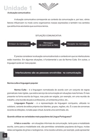 Unidade 1
Asituação comunicativa
A situação comunicativa corresponde ao contexto da comunicação e, por isso, vários
fatores influenciam no modo como organizamos nossas expressões e também nos sentidos
que atribuímos aos textos que ouvimos e lemos.
É preciso considerar na situação comunicativa todo o contexto em que os interlocutores
estão inseridos. Em algumas situações, é fundamental o uso da Norma Culta. Em outras, a
linguagem pode ser mais popular.
Norma culta e linguagem popular
Norma Culta – é a linguagem normatizada de acordo com um conjunto de regras
gramaticais mais rígidas, que está a serviço da comunicação em situações mais formais. É mais
presente na forma escrita da língua, mas pode ser exigida, por exemplo, em uma reunião de
trabalho, uma reunião de pais e professores, um ambiente jurídico, etc..
Linguagem Popular – é a representação da linguagem corriqueira, utilizada no
cotidiano, variante de estilos próprios dos falantes, grupos, regiões, etc. É o caso de conversas
durante as refeições, no bate-papo virtual, durante uma caminhada, etc.
Quando utilizar as variedades mais populares da Língua Portuguesa?
A fala e a escrita – em situações informais de comunicação, tanto para a modalidade
escrita, como para a modalidade oral, são permitidas variedades populares da língua, muitas
delas carregadas de gírias e neologismos. Uma receita culinária, por exemplo, pode apresentar
SITUAÇÃO COMUNICATIVA
Receptor da mensagemEmissor da mensagem
Mensagem
(de quem/que se fala)
Interlocutores são as pessoas envolvidas na comunicação.
8
 