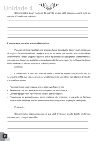 Comente sobre algum momento de sua vida em que você estabeleceu uma meta e a
cumpriu. Como foi este processo:
________________________________________________________________________
________________________________________________________________________
________________________________________________________________________
________________________________________________________________________
________________________________________________________________________
________________________________________________________________________
Planejamento e monitoramento sistemáticos
Planejar significa visualizar uma situação futura desejável e desenvolver meios para
alcançá-la. Esta situação futura desejada pode ser as metas, por exemplo, das quais falamos
anteriormente. Para se chegar ao objetivo, então, devemos dividir esta grande tarefa em tarefas
menores, que devem ser avaliadas e revisadas constantemente, para nos certificarmos de que
estão nos levando ao cumprimento do objetivo principal.
Exemplo:
Considerando a meta de João de mudar a sede da empresa no próximo ano, foi
necessário, então, que se desenvolvesse um planejamento para atingir este objetivo, dividindo-
o em tarefas menores:
 Pesquisar locais possíveis para a nova sede e verificar o preço;
 Reservar um valor na receita mensal da empresa para a mudança;
 Contatar o proprietário no novo local e iniciar as negociações;
 Providenciar os procedimentos, como mudança de endereço, preparação da fachada
instalação de telefone e internet e demais medidas para garantir a operação da empresa.
Praticando:
Comente sobre alguma situação em que você dividiu um grande desafio em tarefas
menores para conseguir executá-lo:
________________________________________________________________________
________________________________________________________________________
________________________________________________________________________
________________________________________________________________________
98
Unidade 4
 