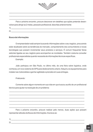 ________________________________________________________________________
________________________________________________________________________
________________________________________________________________________
Para o próximo encontro, procure descrever em detalhes que ações pretende desen-
volver para atingir as 2 metas, pessoal e profissional, descritas anteriormente:
1) ______________________________________________________________________
2) ______________________________________________________________________
Busca de informações
O empreendedor está sempre buscando informações sobre o seu negócio, procurando
estar atualizado sobre as tendências do mercado, comportamento dos consumidores e novas
tecnologias que possam incrementar seus produtos e serviços. É comum frequentar feiras
setoriais ligadas ao seu negócio para acompanhar as novidades. Também costuma consultar
profissionais especialistas quando necessita de informações técnicas específicas.
Exemplo:
João participou em São Paulo, no último mês, de uma feira sobre logística, onde
conheceu um novo sistema de GPS para deslocamento urbano.Adquiriu os equipamentos para
instalar nas motocicletas e ganhar agilidade e precisão em suas entregas.
Praticando:
Comente sobre algum momento em sua vida em que buscou auxílio de um profissional
técnico para ajudar na resolução de um problema:
________________________________________________________________________
________________________________________________________________________
________________________________________________________________________
________________________________________________________________________
________________________________________________________________________
________________________________________________________________________
Para o próximo encontro, procure realizar pelo menos, duas ações que possam
representar atitudes de Busca de Informações. Escreva-as:
1) ______________________________________________________________________
2) ______________________________________________________________________
99
 