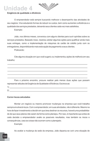 Exigência de qualidade e eficiência
O empreendedor está sempre buscando melhorar o desempenho das atividades de
seu negócio. Vive estudando formas de reduzir os custos, bem como aumentar a eficiência e a
qualidade dos serviços prestados, deixando seus clientes cada vez mais satisfeitos.
Exemplo:
João, nos últimos meses, conversou com alguns clientes para ouvir opiniões sobre os
serviços prestados. Baseado nisso, resolveu adotar algumas ações para qualificar ainda mais
suas entregas, como a implementação de máquinas de cartão de crédito junto com os
entregadores, disponibilizando mais esta opção de pagamento a seus clientes.
Praticando:
Cite alguma situação em que você sugeriu ou implementou ações de melhoria em seu
trabalho:
________________________________________________________________________
________________________________________________________________________
________________________________________________________________________
________________________________________________________________________
________________________________________________________________________
Para o próximo encontro, procure realizar pelo menos duas ações que possam
representar atitudes de Exigência de Qualidade e Eficiência. Escreva-as:
1) ______________________________________________________________________
2) ______________________________________________________________________
Correr riscos calculados
Montar um negócio ou mesmo promover mudanças na empresa que você trabalha
sempre envolverá riscos. Com o empreendedor, em suas atividades, não é diferente. Mesmo na
hora de fazer investimento e decidir em que área destinar os recursos, haverá uma probabilida-
de de que seus planos não saiam da forma como planejou. Por isso, é importante que antes de
cada decisão o empreendedor avalie os possíveis resultados, mas também os riscos e
consequências, caso as coisas não ocorram como o planejado.
Exemplo:
Ao avaliar a mudança da sede da empresa, João deparou-se com uma situação de
100
Unidade 4
 