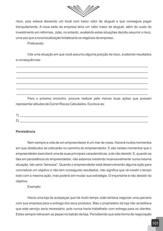 risco, pois estava deixando um local com baixo valor de aluguel e que conseguia pagar
tranquilamente. A nova sede da empresa teria um valor maior de aluguel, além do custo do
investimento em reformas. João, no entanto, avaliando estas situações decidiu assumir o risco,
uma vez que a nova localização fortaleceria os negócios da empresa.
Praticando:
Cite uma situação em que você assumiu alguma posição de risco, avaliando resultados
e consequências :
________________________________________________________________________
________________________________________________________________________
________________________________________________________________________
________________________________________________________________________
________________________________________________________________________
________________________________________________________________________
Para o próximo encontro, procure realizar pelo menos duas ações que possam
representar atitudes de Correr Riscos Calculados. Escreva-as:
1) ______________________________________________________________________
2) ______________________________________________________________________
Persistência
Nem sempre a vida de um empreendedor é um mar de rosas. Haverá muitos momentos
em que obstáculos se colocarão no caminho do empreendedor. E são nestes momentos que o
empreendedor exercitará uma de suas principais características, a de não desistir. E, quando se
fala em persistência do empreendedor, não estamos insistindo incansavelmente numa mesma
situação, isto seria “teimosia”. Quando o empreendedor está desenvolvendo alguma ação para
concretizar um objetivo e não tem conseguido resultados, não significa que vá insistir o tempo
todo com a mesma ação, mas poderá sim mudar sua estratégia. O importante é não desistir do
objetivo.
Exemplo:
Havia uma loja de autopeças que há muito tempo João tentava negociar uma parceira
com sua empresa para a entrega dos seus produtos. Mas o proprietário da loja não acreditava
que este serviço seria necessário, pois nunca havia trabalhado com entrega para os clientes.
Estes sempre retiravam as peças no balcão da loja. Percebendo que esta forma de negociação
101
 