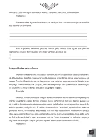 deu certo: João conseguiu o dinheiro e montou a empresa, que, aliás, vai muito bem.
Praticando:
Comente sobre alguma situação em que você precisou contatar um amigo para auxiliá-
lo a resolver um problema:
________________________________________________________________________
________________________________________________________________________
________________________________________________________________________
________________________________________________________________________
________________________________________________________________________
________________________________________________________________________
Para o próximo encontro, procure realizar pelo menos duas ações que possam
representar atitudes de Persuasão e Rede de Contatos. Escreva-as:
1) ______________________________________________________________________
2) ______________________________________________________________________
Independência e autoconfiança
O empreendedor é uma pessoa que confia muito em seu potencial. Sabe que encontra-
rá dificuldades e desafios, mas sempre está disposto a enfrentá-los, com a segurança que irá
vencer. É muito diferente da maioria das pessoas, que prefere a segurança e estabilidade de um
emprego. O empreendedor é corajoso, troca esta segurança pela possibilidade de realização
de seu sonho: a independência através do seu próprio negócio.
Exemplo:
Quando João anunciou aos colegas do restaurante que estava saindo da empresa para
montar seu próprio negócio de moto entregas muitos o chamaram de louco, dizendo que apesar
de o salário do restaurante não ser aquelas coisas, todo final de mês era garantido e que João
estaria optando por algo incerto. E muitos disseram ainda: “eu avisei!”, quando viram João nos
primeiros meses, encontrando dificuldades. Mas isso não o desanimou. João confiava em sua
ideia e principalmente em seu potencial para transformá-la em uma realidade. Hoje, João colhe
os frutos de seu trabalho, com a empresa indo de “vento em poupa”, e, inclusive, emprega
alguns de seus antigos colegas garçons, aqueles mesmos que o criticaram no início.
Praticando:
103
 