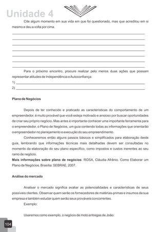 Cite algum momento em sua vida em que foi questionado, mas que acreditou em si
mesmo e deu a volta por cima.
________________________________________________________________________
________________________________________________________________________
________________________________________________________________________
________________________________________________________________________
________________________________________________________________________
________________________________________________________________________
________________________________________________________________________
Para o próximo encontro, procure realizar pelo menos duas ações que possam
representar atitudes de Independência eAutoconfiança:
1) ______________________________________________________________________
2) ______________________________________________________________________
Plano de Negócios
Depois de ter conhecido e praticado as características do comportamento de um
empreendedor, é muito provável que você esteja motivado e ansioso por buscar oportunidades
de criar seu próprio negócio. Mas antes é importante conhecer uma importante ferramenta para
o empreendedor, o Plano de Negócios, um guia contendo todas as informações que orientarão
o empreendedor no planejamento e execução do seu empreendimento.
Conheceremos então alguns passos básicos e simplificados para elaboração deste
guia, lembrando que informações técnicas mais detalhadas devem ser consultadas no
momento da elaboração do seu plano específico, como impostos e custos inerentes ao seu
ramo de negócio.
Mais informações sobre plano de negócios: ROSA, Cláudia Afrânio. Como Elaborar um
Plano de Negócios. Brasília: SEBRAE, 2007.
Análise do mercado
Analisar o mercado significa avaliar as potencialidades e características de seus
possíveis clientes. Observar quem serão os fornecedores de matérias-primas e insumos da sua
empresa e também estudar quem serão seus prováveis concorrentes.
Exemplo:
Usaremos como exemplo, o negócio de moto entregas de João:
104
Unidade 4
 