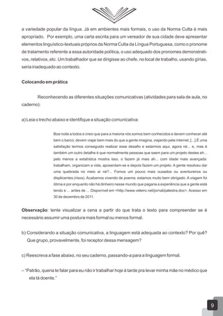 a variedade popular da língua. Já em ambientes mais formais, o uso da Norma Culta é mais
apropriado. Por exemplo, uma carta escrita para um vereador de sua cidade deve apresentar
elementos linguístico-textuais próprios da Norma Culta da Língua Portuguesa, como o pronome
de tratamento referente a essa autoridade política, o uso adequado dos pronomes demonstrati-
vos, relativos, etc. Um trabalhador que se dirigisse ao chefe, no local de trabalho, usando gírias,
seria inadequado ao contexto.
Colocando em prática
Reconhecendo as diferentes situações comunicativas (atividades para sala de aula, no
caderno):
a) Leia o trecho abaixo e identifique a situação comunicativa:
Boa noite a todos e creio que para a maioria nós somos bem conhecidos e devem conhecer até
bem o barco; devem viajar bem mais do que a gente imagina, viajando pela internet, [...].É uma
satisfação termos conseguido realizar esse desafio e estarmos aqui, agora né... e, mas é
também um outro detalhe é que normalmente pessoas que saem para um projeto destes eh...
pelo menos a estatística mostra isso, o fazem já mais ah... com idade mais avançada:
trabalham, organizam a vida, aposentam-se e depois fazem um projeto. A gente resolveu dar
uma quebrada no meio aí né?... Fomos um pouco mais ousados ou aventureiros ou
displicentes (risos). Acabamos vivendo de poema; estamos muito bem obrigado. A viagem foi
ótima e por enquanto não há dinheiro nesse mundo que pagaria a experiência que a gente está
tendo e ... antes de ... Disponível em <http://www.veleiro.net/jornal/palestra.doc>. Acesso em
30 de dezembro de 2011.
Observação: tente visualizar a cena a partir do que trata o texto para compreender se é
necessário assumir uma postura mais formal ou menos formal.
b) Considerando a situação comunicativa, a linguagem está adequada ao contexto? Por quê?
Que grupo, provavelmente, foi receptor dessa mensagem?
c) Reescreva a fase abaixo, no seu caderno, passando-a para a linguagem formal.
‒ “Patrão, queria te falar para eu não ir trabalhar hoje à tarde pra levar minha mãe no médico que
ela tá doente.”
9
 