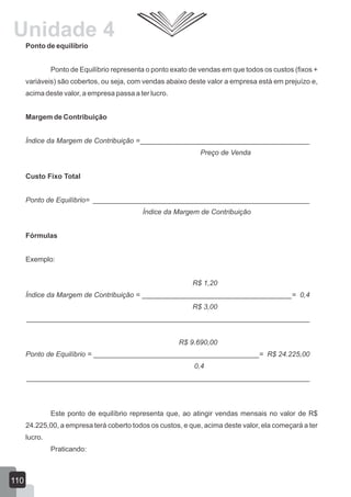 Ponto de equilíbrio
Ponto de Equilíbrio representa o ponto exato de vendas em que todos os custos (fixos +
variáveis) são cobertos, ou seja, com vendas abaixo deste valor a empresa está em prejuízo e,
acima deste valor, a empresa passa a ter lucro.
Margem de Contribuição
Índice da Margem de Contribuição =___________________________________________
Preço de Venda
Custo Fixo Total
Ponto de Equilíbrio= _______________________________________________________
Índice da Margem de Contribuição
Fórmulas
Exemplo:
R$ 1,20
Índice da Margem de Contribuição = ______________________________________= 0,4
R$ 3,00
________________________________________________________________________
R$ 9.690,00
Ponto de Equilíbrio = __________________________________________= R$ 24.225,00
0,4
________________________________________________________________________
Este ponto de equilíbrio representa que, ao atingir vendas mensais no valor de R$
24.225,00, a empresa terá coberto todos os custos, e que, acima deste valor, ela começará a ter
lucro.
Praticando:
110
Unidade 4
 