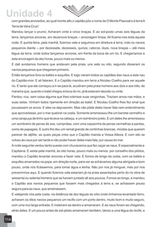 com grandes arvoredos; ao qual monte alto o capitão pôs o nome de O Monte Pascoal e à terraA
Terra de Vera Cruz!
Mandou lançar o prumo. Acharam vinte e cinco braças. E ao sol-posto umas seis léguas da
terra, lançamos ancoras, em dezenove braças -- ancoragem limpa. Ali ficamo-nos toda aquela
noite. E quinta-feira, pela manhã, fizemos vela e seguimos em direitura à terra, indo os navios
pequenos diante -- por dezessete, dezesseis, quinze, catorze, doze, nove braças -- até meia
légua da terra, onde todos lançamos ancoras, em frente da boca de um rio. E chegaríamos a
esta ancoragem às dez horas, pouco mais ou menos.
E dali avistamos homens que andavam pela praia, uns sete ou oito, segundo disseram os
navios pequenos que chegaram primeiro.
Então lançamos fora os batéis e esquifes. E logo vieram todos os capitães das naus a esta nau
do Capitão-mor. E ali falaram. E o Capitão mandou em terra a Nicolau Coelho para ver aquele
rio. E tanto que ele começou a ir-se para lá, acudiram pela praia homens aos dois e aos três, de
maneira que, quando o batel chegou à boca do rio, já lá estavam dezoito ou vinte.
Pardos, nus, sem coisa alguma que lhes cobrisse suas vergonhas. Traziam arcos nas mãos, e
suas setas. Vinham todos rijamente em direção ao batel. E Nicolau Coelho lhes fez sinal que
pousassem os arcos. E eles os depuseram. Mas não pôde deles haver fala nem entendimento
que aproveitasse, por o mar quebrar na costa. Somente arremessou-lhe um barrete vermelho e
uma carapuça de linho que levava na cabeça, e um sombreiro preto. E um deles lhe arremessou
um sombreiro de penas de ave, compridas, com uma copazinha de penas vermelhas e pardas,
como de papagaio. E outro lhe deu um ramal grande de continhas brancas, miúdas que querem
parecer de aljôfar, as quais peças creio que o Capitão manda a Vossa Alteza. E com isto se
volveu às naus por ser tarde e não poder haver deles mais fala, por causa do mar.
À noite seguinte ventou tanto sueste com chuvaceiros que fez caçar as naus. E especialmente a
Capitaina. E sexta pela manhã, às oito horas, pouco mais ou menos, por conselho dos pilotos,
mandou o Capitão levantar ancoras e fazer vela. E fomos de longo da costa, com os batéis e
esquifes amarrados na popa, em direção norte, para ver se achávamos alguma abrigada e bom
pouso, onde nós ficássemos, para tomar água e lenha. Não por nos já minguar, mas por nos
prevenirmos aqui. E quando fizemos vela estariam já na praia assentados perto do rio obra de
sessenta ou setenta homens que se haviam juntado ali aos poucos. Fomos ao longo, e mandou
o Capitão aos navios pequenos que fossem mais chegados à terra e, se achassem pouso
seguro para as naus, que amainassem.
E velejando nós pela costa, na distância de dez léguas do sítio onde tínhamos levantado ferro,
acharam os ditos navios pequenos um recife com um porto dentro, muito bom e muito seguro,
com uma mui larga entrada. E meteram-se dentro e amainaram. E as naus foram-se chegando,
atrás deles. E um pouco antes de sol-pôsto amainaram também, talvez a uma légua do recife, e
114
Unidade 4
 