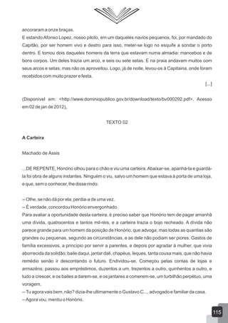 ancoraram a onze braças.
E estando Afonso Lopez, nosso piloto, em um daqueles navios pequenos, foi, por mandado do
Capitão, por ser homem vivo e destro para isso, meter-se logo no esquife a sondar o porto
dentro. E tomou dois daqueles homens da terra que estavam numa almadia: mancebos e de
bons corpos. Um deles trazia um arco, e seis ou sete setas. E na praia andavam muitos com
seus arcos e setas; mas não os aproveitou. Logo, já de noite, levou-os à Capitaina, onde foram
recebidos com muito prazer e festa.
[...]
(Disponível em: <http://www.dominiopublico.gov.br/download/texto/bv000292.pdf>. Acesso
em 02 de jan de 2012).
TEXTO 02
A Carteira
Machado de Assis
...DE REPENTE, Honório olhou para o chão e viu uma carteira.Abaixar-se, apanhá-la e guardá-
la foi obra de alguns instantes. Ninguém o viu, salvo um homem que estava à porta de uma loja,
e que, sem o conhecer, lhe disse rindo:
-- Olhe, se não dá por ela; perdia-a de uma vez.
-- É verdade, concordou Honório envergonhado.
Para avaliar a oportunidade desta carteira, é preciso saber que Honório tem de pagar amanhã
uma dívida, quatrocentos e tantos mil-réis, e a carteira trazia o bojo recheado. A dívida não
parece grande para um homem da posição de Honório, que advoga; mas todas as quantias são
grandes ou pequenas, segundo as circunstâncias, e as dele não podiam ser piores. Gastos de
família excessivos, a princípio por servir a parentes, e depois por agradar à mulher, que vivia
aborrecida da solidão; baile daqui, jantar dali, chapéus, leques, tanta cousa mais, que não havia
remédio senão ir descontando o futuro. Endividou-se. Começou pelas contas de lojas e
armazéns; passou aos empréstimos, duzentos a um, trezentos a outro, quinhentos a outro, e
tudo a crescer, e os bailes a darem-se, e os jantares a comerem-se, um turbilhão perpétuo, uma
voragem.
--Tu agora vais bem, não? dizia-lhe ultimamente o Gustavo C..., advogado e familiar da casa.
--Agora vou, mentiu o Honório.
115
 
