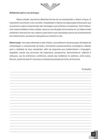 Refletindo sobre o uso da língua
Nesta unidade, discutimos diferentes formas de se compreender e utilizar a língua. É
importante reconhecer o seu conceito, modalidades e fatores de organização textual para que
se promova a plena compreensão das mensagens que emitimos e recebemos. Para finalizar-
mos nossos trabalhos nesta unidade, observe uma situação comunicativa em um determinado
ambiente e descreva em seu caderno quais foram suas impressões acerca do comportamento
dos interlocutores, se estavam adequados ao contexto ou não.
Observação: nas aulas referentes a este módulo, o/a professor/a deverá propor atividades de
interpretação e compreensão de textos, formulando questionamentos sociológicos voltados
para a realidade de seus estudantes, além de perguntas que problematizem a linguagem.
Sugestão: estudo dos pronomes (de tratamento, possessivos, demonstrativos, relativos e
oblíquos), uso de sinônimos e antônimos, estudo das metáforas no cotidiano, entre outros.
Discutir, a partir do texto 01 (anexos) o contexto da produção da Carta, de Caminha.
11
Anotações
 