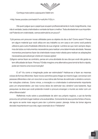 Conheça mais sobre o pipoqueiro Valdir em:
<http://www.youtube.com/watch?v=vsAJHv11GLc>.
Há quem julgue que o papel que ocupam profissionalmente é muito insignificante, mas
não é verdade, basta criatividade e vontade de fazer o melhor. Toda atividade tem sua importân-
cia! Falando em criatividade, vamos estimulá-la um pouco?
1)Já pensou em procurar novas utilidades para os objetos do dia a dia? Como assim? Pense
em algum material que você utiliza em seu trabalho ou em casa e em como você poderia
utilizá-lo para outra finalidade diferente da sua original. Lembre-se que nem sempre dispo-
mos de todos os instrumentos necessários para realizar uma determinada atividade. Nesses
momentos precisamos fazer da criatividade nossa maior aliada para realizar as adaptações
necessárias para alcançar o êxito em nossas ações!
2)Agora vamos fazer ao contrário, pense em uma atividade do seu dia que você não gosta ou
tem dificuldade de fazer. Pensou? Então imagine uma alternativa para torná-la fácil e rápida,
pode ser mesmo uma nova invenção!
E aí? Viu como a imaginação pode ser estimulada? Habitue-se a fazer as mesmas
coisas de formas diferentes: fazer novos caminhos para chegar ao mesmo lugar, conversar com
pessoas diferentes e dar um novo tom a sua rotina são formas de estimular o cérebro a encon-
trar soluções criativas. Como vimos, a inovação e a criatividade é extremamente importante
para um empreendedor, por isso nunca deixe de estimular seu cérebro! Leia bastante, faça
pesquisas na área que você pretende investir e procure enxergar o mundo ao redor com um
olhar diferenciado!
Refletindo muito sobre a possibilidade de abrir seu próprio negócio, o pai da família
procurou em primeiro lugar realizar uma autoanálise. Consciente de seus pontos fortes e fracos,
ele agora se sente mais seguro para dar o próximo passo: planeja. Antes de tomar alguma
decisão importante em sua vida, siga o exemplo do sr. Felisberto!
11
 