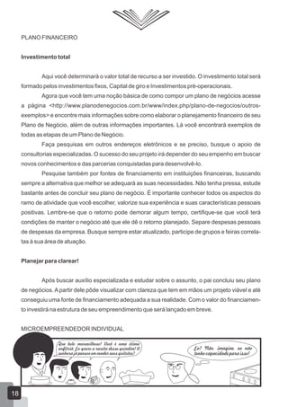 PLANO FINANCEIRO
Investimento total
Aqui você determinará o valor total de recurso a ser investido. O investimento total será
formado pelos investimentos fixos, Capital de giro e Investimentos pré-operacionais.
Agora que você tem uma noção básica de como compor um plano de negócios acesse
a página <http://www.planodenegocios.com.br/www/index.php/plano-de-negocios/outros-
exemplos> e encontre mais informações sobre como elaborar o planejamento financeiro de seu
Plano de Negócio, além de outras informações importantes. Lá você encontrará exemplos de
todas as etapas de um Plano de Negócio.
Faça pesquisas em outros endereços eletrônicos e se preciso, busque o apoio de
consultorias especializadas. O sucesso do seu projeto irá depender do seu empenho em buscar
novos conhecimentos e das parcerias conquistadas para desenvolvê-lo.
Pesquise também por fontes de financiamento em instituições financeiras, buscando
sempre a alternativa que melhor se adequará as suas necessidades. Não tenha pressa, estude
bastante antes de concluir seu plano de negócio. É importante conhecer todos os aspectos do
ramo de atividade que você escolher, valorize sua experiência e suas características pessoais
positivas. Lembre-se que o retorno pode demorar algum tempo, certifique-se que você terá
condições de manter o negócio até que ele dê o retorno planejado. Separe despesas pessoais
de despesas da empresa. Busque sempre estar atualizado, participe de grupos e feiras correla-
tas à sua área de atuação.
Planejar para clarear!
Após buscar auxílio especializada e estudar sobre o assunto, o pai concluiu seu plano
de negócios. A partir dele pôde visualizar com clareza que tem em mãos um projeto viável e até
conseguiu uma fonte de financiamento adequada a sua realidade. Com o valor do financiamen-
to investirá na estrutura de seu empreendimento que será lançado em breve.
MICROEMPREENDEDOR INDIVIDUAL
Que bolo maravilhoso! Você é uma ótima
anfitriã. Eu quero a receita desse quindim! A
senhora já pensou em vender seus quitutes?
Eu? Não, imagine, eu não
tenho capacidade para isso!
18
 