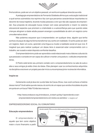 fins lucrativos, pode ser um um objetivo pessoal, um sonho em qualquer área da sua vida.
A pedagogia empreendedora de Fernando Dolabela afirma que a educação tradicional
a qual somos submetidos nos reprime e faz com que percamos características importantes no
decorrer de nossa trajetória, levando muitas pessoas a crer que não são capazes de empreen-
der. Sua proposta de educação busca romper com esse pensamento e inserir no sistema
educacional aspectos que priorizem a criatividade e a autoconfiança para que quando estas
crianças atingirem a idade adulta possam enxergar a possibilidade de abrir um negócio como
uma alternativa viável.
Não podemos esquecer que é empreendedor, em qualquer área, alguém que tenha
sonhos e busque de alguma forma transformar seu sonho em realidade. O sonho pode ser abrir
um negócio, fazer um curso, aprender uma língua ou mudar a realidade social em que vive. É
inegável que para realizar qualquer um desse itens é essencial estar comprometido com o
trabalho, ser ousado e estar disposto a enfrentar desafios.
O empreendedorismo pode ser aprendido e está relacionado mais a fatores culturais do
que pessoais e consiste em ser capaz de cultivar e manter uma postura e atitudes empreende-
doras.
O Pedro está tendo seu primeiro contato com o empreendedorismo na sala de aula e
eles e seus amigos já estão cheio de ideias. Eles planejam usar os conhecimentos adquiridos
na disciplina e escrever um projeto para dar início a uma empresa júnior na área de informática.
Inspire-se
Certamente você já deve ter ouvido falar da Cacau Show, mas você conhece a história
dessa marca? Você sabia que ela nasceu do sonho de um rapaz que vendia chocolates de porta
em porta em um fusca? Não? Então leia mais em:
<http://www.endeavor.org.br/endeavor_tv/start-up/day1/aprendendo-a-ser-
empreendedor/empreendedorismo-em-todos-os-sentidos> e inspire-se!
EMPREENDEDORISMO SOCIAL OU COMUNITÁRIO
Educação empreendedora
O empreendedor é
aquele que tem como objetivo
maior o lucro financeiro a partir
Que belo trabalho! Moro em outra cidade e gostaria de levar um projeto parecido para lá!
21
 