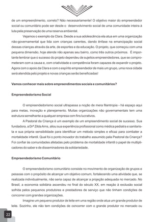 de um empreendimento, correto? Não necessariamente! O objetivo maior do empreendedor
social ou comunitário pode ser desde o desenvolvimento social de uma comunidade inteira à
luta pela preservação de uma reserva ambiental.
Vejamos o exemplo da Clara. Desde a sua adolescência ela atua em uma organização
não-governamental que lida com crianças carentes, dando ênfase na emancipação social
dessas crianças através da arte, de esportes e da educação. O projeto, que começou com uma
pequena dimensão, hoje atende não apenas seu bairro, como três outros próximos. É impor-
tante lembrar que o sucesso do projeto dependeu de sujeitos empreendedores, que se compro-
meteram com a causa e, com criatividade e competência foram capazes de expandir o projeto.
Agora com o apoio da Clara e com o espírito empreendedor de mais um grupo, uma nova cidade
será atendida pelo projeto e novas crianças serão beneficiadas!
Vamos conhecer mais sobre empreendimentos sociais e comunitários?
Empreendedorismo Social
O empreendedorismo social ultrapassa a noção de mera filantropia - há espaço aqui
para metas, inovação e planejamento. Muitas organizações não governamentais tem uma
estrutura semelhante a qualquer empresa com fins lucrativos.
A Pastoral da Criança é um exemplo de um empreendimento social de sucesso. Sua
fundadora, a Drª ZildaArns, aliou sua experiência profissional como médica pediatra e sanitaris-
ta e sua própria sensibilidade para identificar um método simples e eficaz para combater a
mortalidade infantil. Qual foi o ponto inovador do trabalho assumido pela Pastoral da Criança?
Foi confiar às comunidades afetadas pelo problema de mortalidade infantil o papel de multipli-
cadores do saber e de disseminadores da solidariedade.
Empreendedorismo Comunitário
O empreendedorismo comunitário consiste no movimento de organização de grupos e
pessoas com o propósito de alcançar um objetivo comum, fortalecendo uma atividade que, se
realizada individualmente, não seria capaz de alcançar a projeção adequada no mercado. No
Brasil, a economia solidária ascendeu no final do século XX, em reação à exclusão social
sofrida pelos pequenos produtores e prestadores de serviço que não tinham condições de
concorrer com grandes organizações.
Imagine um pequeno produtor de leite em uma região onde atua um grande produtor de
leite. Sozinho, ele não tem condições de concorrer com o grande produtor no mercado ou
22
 