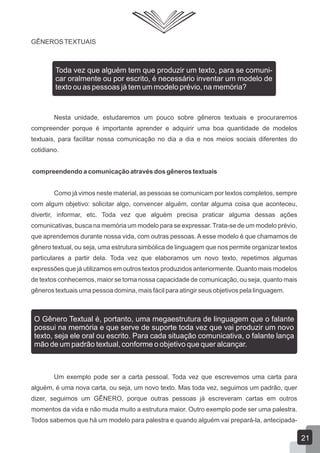 GÊNEROSTEXTUAIS
Nesta unidade, estudaremos um pouco sobre gêneros textuais e procuraremos
compreender porque é importante aprender e adquirir uma boa quantidade de modelos
textuais, para facilitar nossa comunicação no dia a dia e nos meios sociais diferentes do
cotidiano.
compreendendo a comunicação através dos gêneros textuais
Como já vimos neste material, as pessoas se comunicam por textos completos, sempre
com algum objetivo: solicitar algo, convencer alguém, contar alguma coisa que aconteceu,
divertir, informar, etc. Toda vez que alguém precisa praticar alguma dessas ações
comunicativas, busca na memória um modelo para se expressar.Trata-se de um modelo prévio,
que aprendemos durante nossa vida, com outras pessoas. A esse modelo é que chamamos de
gênero textual, ou seja, uma estrutura simbólica de linguagem que nos permite organizar textos
particulares a partir dela. Toda vez que elaboramos um novo texto, repetimos algumas
expressões que já utilizamos em outros textos produzidos anteriormente. Quanto mais modelos
de textos conhecemos, maior se torna nossa capacidade de comunicação, ou seja, quanto mais
gêneros textuais uma pessoa domina, mais fácil para atingir seus objetivos pela linguagem.
Um exemplo pode ser a carta pessoal. Toda vez que escrevemos uma carta para
alguém, é uma nova carta, ou seja, um novo texto. Mas toda vez, seguimos um padrão, quer
dizer, seguimos um GÊNERO, porque outras pessoas já escreveram cartas em outros
momentos da vida e não muda muito a estrutura maior. Outro exemplo pode ser uma palestra.
Todos sabemos que há um modelo para palestra e quando alguém vai prepará-la, antecipada-
Toda vez que alguém tem que produzir um texto, para se comuni-
car oralmente ou por escrito, é necessário inventar um modelo de
texto ou as pessoas já tem um modelo prévio, na memória?
O Gênero Textual é, portanto, uma megaestrutura de linguagem que o falante
possui na memória e que serve de suporte toda vez que vai produzir um novo
texto, seja ele oral ou escrito. Para cada situação comunicativa, o falante lança
mão de um padrão textual, conforme o objetivo que quer alcançar.
21
 