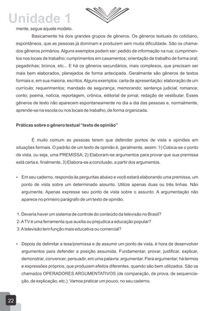 Unidade 1
mente, segue aquele modelo.
Basicamente há dois grandes grupos de gêneros. Os gêneros textuais do cotidiano,
espontâneos, que as pessoas já dominam e produzem sem muita dificuldade. São os chama-
dos gêneros primários. Alguns exemplos podem ser: pedido de informação na rua; cumprimen-
tos nos locais de trabalho; cumprimentos em casamentos; orientação de trabalho de forma oral;
pegadinhas; bronca, etc... E há os gêneros secundários, mais complexos, que precisam ser
mais bem elaborados, planejados de forma antecipada. Geralmente são gêneros de textos
formais e, em sua maioria, escritos.Alguns exemplos: carta de apresentação; elaboração de um
currículo; requerimentos; mandado de segurança; memorando; sentença judicial; romance;
conto; poema, notícia, reportagem, crônica, editorial de jornal, redação de vestibular. Esses
gêneros de texto não aparecem espontaneamente no dia a dia das pessoas e, normalmente,
aprende-se na escola ou nos locais de trabalho, de forma organizada.
Práticas sobre o gênero textual “texto de opinião”
É muito comum as pessoas terem que defender pontos de vista e opiniões em
situações formais. O padrão de um texto de opinião é, geralmente, assim: 1) Coloca-se o ponto
de vista, ou seja, uma PREMISSA; 2) Elaboram-se argumentos para provar que sua premissa
está certa e, finalmente, 3) Elabora-se a conclusão, a partir dos argumentos.
 Em seu caderno, responda às perguntas abaixo e você estará elaborando uma premissa, um
ponto de vista sobre um determinado assunto. Utilize apenas duas ou três linhas. Não
argumente. Apenas expresse seu ponto de vista sobre o assunto. A argumentação não
aparece no primeiro parágrafo de um texto de opinião.
1. Deveria haver um sistema de controle do conteúdo da televisão no Brasil?
2.ATV é uma ferramenta que auxilia ou prejudica a educação popular?
3.Atelevisão tem função mais educativa ou comercial?
 Depois de delimitar a tese/premissa e de assumir um ponto de vista, é hora de desenvolver
argumentos para defender a posição assumida. Fundamentar, provar, justificar, explicar,
demonstrar, convencer, persuadir, em uma palavra: argumentar. Para argumentar, há termos
e expressões próprios, que produzem efeitos diferentes, quando são bem utilizados. São os
chamados OPERADORES ARGUMENTATIVOS (de comparação, de prova, de sequencia-
ção, de explicação, etc.). Vamos praticar um pouco, no seu caderno.
22
 