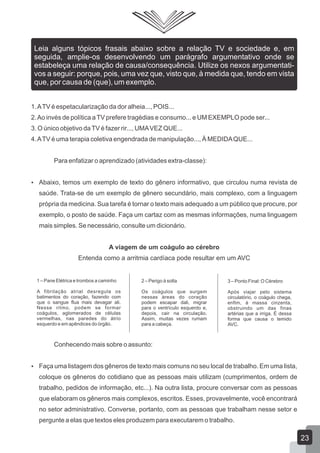 1.ATV é espetacularização da dor alheia..., POIS...
2.Ao invés de política aTV prefere tragédias e consumo... e UM EXEMPLO pode ser...
3. O único objetivo daTV é fazer rir..., UMAVEZ QUE...
4.ATV é uma terapia coletiva engendrada de manipulação..., À MEDIDAQUE...
Para enfatizar o aprendizado (atividades extra-classe):
 Abaixo, temos um exemplo de texto do gênero informativo, que circulou numa revista de
saúde. Trata-se de um exemplo de gênero secundário, mais complexo, com a linguagem
própria da medicina. Sua tarefa é tornar o texto mais adequado a um público que procure, por
exemplo, o posto de saúde. Faça um cartaz com as mesmas informações, numa linguagem
mais simples. Se necessário, consulte um dicionário.
A viagem de um coágulo ao cérebro
Entenda como a arritmia cardíaca pode resultar em um AVC
Conhecendo mais sobre o assunto:
 Faça uma listagem dos gêneros de texto mais comuns no seu local de trabalho. Em uma lista,
coloque os gêneros do cotidiano que as pessoas mais utilizam (cumprimentos, ordem de
trabalho, pedidos de informação, etc...). Na outra lista, procure conversar com as pessoas
que elaboram os gêneros mais complexos, escritos. Esses, provavelmente, você encontrará
no setor administrativo. Converse, portanto, com as pessoas que trabalham nesse setor e
pergunte a elas que textos eles produzem para executarem o trabalho.
Leia alguns tópicos frasais abaixo sobre a relação TV e sociedade e, em
seguida, amplie-os desenvolvendo um parágrafo argumentativo onde se
estabeleça uma relação de causa/consequência. Utilize os nexos argumentati-
vos a seguir: porque, pois, uma vez que, visto que, à medida que, tendo em vista
que, por causa de (que), um exemplo.
1 – Pane Elétrica e trombos a caminho
A fibrilação atrial desregula os
batimentos do coração, fazendo com
que o sangue flua mais devagar ali.
Nesse ritmo, podem se formar
coágulos, aglomerados de células
vermelhas, nas paredes do átrio
esquerdo e em apêndices do órgão.
2 – Perigo à solta
Os coágulos que surgem
nessas áreas do coração
podem escapar dali, migrar
para o ventrículo esquerdo e,
depois, cair na circulação.
Assim, muitas vezes rumam
para a cabeça.
3 – Ponto Final: O Cérebro
Após viajar pelo sistema
circulatório, o coágulo chega,
enfim, à massa cinzenta,
obstruindo um das finas
artérias que a irriga. É dessa
forma que causa o temido
AVC.
23
 