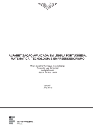 Versão 1
Ano 2012
Mirele Carolina Werneque Jacomel (Org.)
Alexandre Luiz Schlemper
Andréia Scariot
Marcia Beraldo Lagos
ALFABETIZAÇÃO AVANÇADA EM LÍNGUA PORTUGUESA,
MATEMÁTICA, TECNOLOGIA E EMPREENDEDORISMO
 