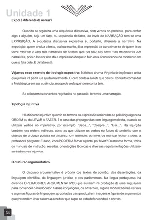 Expor é diferente de narrar?
Quando se organiza uma sequência discursiva, com verbos no presente, para contar
algo a alguém, seja um fato, ou sequência de fatos, ao invés de NARRAÇÃO tem-se uma
EXPOSIÇÃO. A sequência discursiva expositiva é, portanto, diferente a narrativa. Na
exposição, quem produz o texto, oral ou escrito, dá a impressão de aproximar-se de quem lê ou
ouve. Veja-se o caso das narrativas de futebol, que, de fato, são bem mais expositivas que
narrativas, pois o locutor nos dá a impressão de que o fato está acontecendo no momento em
que se fala dele. E de fato está.
Vejamos esse exemplo de tipologia expositiva: Natércio chama Virgínia de ingênua e avisa
que jamais irá pedir sua ajuda novamente. Cícero conta a Julieta que deixou Conrado comandar
a Metalúrgica em sua ausência, mas pede a ela que tome conta dele.
Se colocarmos os verbos negritados no passado, teremos uma narração.
Tipologia injuntiva
Há discurso injuntivo quando os termos ou expressões orientam-se pela linguagem da
ORDEM ou do LEVAR A FAZER. É o caso das propagandas com linguagem direta, quando se
utilizam verbos no imperativo, por exemplo. “Beba...”, “Compre...”, “Use...”. Há injunção
também nas ordens indiretas, como as que utilizam os verbos no futuro do pretérito com o
objetivo de produzir polidez no discurso. Um exemplo: ao invés de mandar fechar a porta, a
professora pergunta: Fulano, você PODERIAfechar a porta, por favor? Da mesma forma, todos
os manuais de instrução, receitas, orientações técnicas e diversas regulamentações utilizam-
se do discurso injuntivo.
O discurso argumentativo
O discurso argumentativo é próprio dos textos de opinião, das dissertações, da
linguagem científica, da linguagem jurídica e dos parlamentos. Na língua portuguesa, há
diversos OPERADORES ARGUMENTATIVOS que auxiliam na produção de uma linguagem
para convencer o interlocutor. São as conjunções, os advérbios, alguns modalizadores verbais
e algumas figuras de linguagem apropriadas para produzirem imagens e figuras de argumentos
que pretendem levar o outro a acreditar que o que se está defendendo é o correto.
Unidade 1
34
 