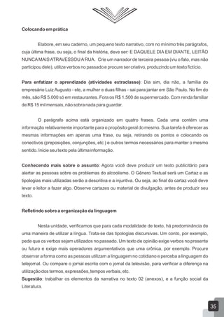 Colocando em prática
Elabore, em seu caderno, um pequeno texto narrativo, com no mínimo três parágrafos,
cuja última frase, ou seja, o final da história, deve ser: E DAQUELE DIA EM DIANTE, LEITÃO
NUNCA MAISATRAVESSOUARUA. Crie um narrador de terceira pessoa (viu o fato, mas não
participou dele), utilize verbos no passado e procure ser criativo, produzindo um texto fictício.
Para enfatizar o aprendizado (atividades extraclasse): Dia sim, dia não, a família do
empresário Luiz Augusto - ele, a mulher e duas filhas - sai para jantar em São Paulo. No fim do
mês, são R$ 5.000 só em restaurantes. Fora os R$ 1.500 de supermercado. Com renda familiar
de R$ 15 mil mensais, não sobra nada para guardar.
O parágrafo acima está organizado em quatro frases. Cada uma contém uma
informação relativamente importante para o propósito geral do mesmo. Sua tarefa é oferecer as
mesmas informações em apenas uma frase, ou seja, retirando os pontos e colocando os
conectivos (preposições, conjunções, etc ) e outros termos necessários para manter o mesmo
sentido. Inicie seu texto pela última informação.
Conhecendo mais sobre o assunto: Agora você deve produzir um texto publicitário para
alertar as pessoas sobre os problemas do alcoolismo. O Gênero Textual será um Cartaz e as
tipologias mais utilizadas serão a descritiva e a injuntiva. Ou seja, ao final do cartaz você deve
levar o leitor a fazer algo. Observe cartazes ou material de divulgação, antes de produzir seu
texto.
Refletindo sobre a organização da linguagem
Nesta unidade, verificamos que para cada modalidade de texto, há predominância de
uma maneira de utilizar a língua. Trata-se das tipologias discursivas. Um conto, por exemplo,
pede que os verbos sejam utilizados no passado. Um texto de opinião exige verbos no presente
ou futuro e exige mais operadores argumentativos que uma crônica, por exemplo. Procure
observar a forma como as pessoas utilizam a linguagem no cotidiano e perceba a linguagem do
telejornal. Ou compare o jornal escrito com o jornal da televisão, para verificar a diferença na
utilização dos termos, expressões, tempos verbais, etc.
Sugestão: trabalhar os elementos da narrativa no texto 02 (anexos), e a função social da
Literatura.
35
 