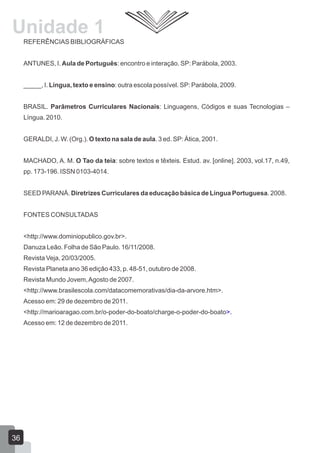 REFERÊNCIAS BIBLIOGRÁFICAS
ANTUNES, I. Aula de Português: encontro e interação. SP: Parábola, 2003.
_____, I. Língua, texto e ensino: outra escola possível. SP: Parábola, 2009.
BRASIL. Parâmetros Curriculares Nacionais: Linguagens, Códigos e suas Tecnologias –
Língua. 2010.
GERALDI, J. W. (Org.). O texto na sala de aula. 3 ed. SP: Ática, 2001.
MACHADO, A. M. O Tao da teia: sobre textos e têxteis. Estud. av. [online]. 2003, vol.17, n.49,
pp. 173-196. ISSN 0103-4014.
SEED PARANÁ. Diretrizes Curriculares da educação básica de Língua Portuguesa. 2008.
FONTES CONSULTADAS
<http://www.dominiopublico.gov.br>.
Danuza Leão. Folha de São Paulo. 16/11/2008.
Revista Veja, 20/03/2005.
Revista Planeta ano 36 edição 433, p. 48-51, outubro de 2008.
Revista Mundo Jovem,Agosto de 2007.
<http://www.brasilescola.com/datacomemorativas/dia-da-arvore.htm>.
Acesso em: 29 de dezembro de 2011.
<http://marioaragao.com.br/o-poder-do-boato/charge-o-poder-do-boato>.
Acesso em: 12 de dezembro de 2011.
Unidade 1
36
 