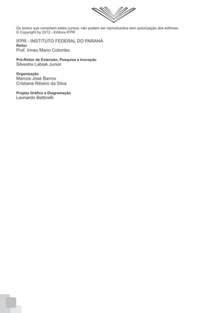 Os textos que compõem estes cursos, não podem ser reproduzidos sem autorização dos editores
© Copyright by 2012 - Editora IFPR
IFPR - INSTITUTO FEDERAL DO PARANÁ
Reitor
Prof. Irineu Mario Colombo
Pró-Reitor de Extensão, Pesquisa e Inovação
Silvestre Labiak Junior
Organização
Marcos José Barros
Cristiane Ribeiro da Silva
Projeto Gráfico e Diagramação
Leonardo Bettinelli
 