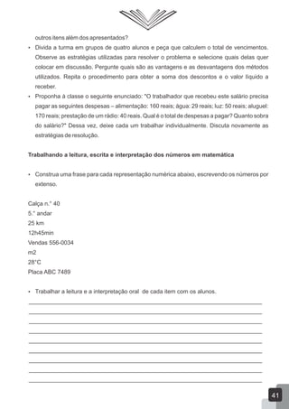 outros itens além dos apresentados?
 Divida a turma em grupos de quatro alunos e peça que calculem o total de vencimentos.
Observe as estratégias utilizadas para resolver o problema e selecione quais delas quer
colocar em discussão. Pergunte quais são as vantagens e as desvantagens dos métodos
utilizados. Repita o procedimento para obter a soma dos descontos e o valor líquido a
receber.
 Proponha à classe o seguinte enunciado: "O trabalhador que recebeu este salário precisa
pagar as seguintes despesas – alimentação: 160 reais; água: 29 reais; luz: 50 reais; aluguel:
170 reais; prestação de um rádio: 40 reais. Qual é o total de despesas a pagar? Quanto sobra
do salário?" Dessa vez, deixe cada um trabalhar individualmente. Discuta novamente as
estratégias de resolução.
Trabalhando a leitura, escrita e interpretação dos números em matemática
 Construa uma frase para cada representação numérica abaixo, escrevendo os números por
extenso.
Calça n.° 40
5.° andar
25 km
12h45min
Vendas 556-0034
m2
28°C
Placa ABC 7489
 Trabalhar a leitura e a interpretação oral de cada item com os alunos.
________________________________________________________________________
________________________________________________________________________
________________________________________________________________________
________________________________________________________________________
________________________________________________________________________
________________________________________________________________________
________________________________________________________________________
________________________________________________________________________
________________________________________________________________________
41
 