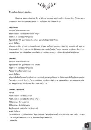 Trabalhando com receitas
Observe as receitas que Dona Márcia fez para o aniversário de seu filho. A festa será
preparada para 40 pessoas, contando, inclusive, o aniversariante.
Brigadeiro
1 lata de leite condensado
3 colheres de sopa de chocolate em pó
1 colher de sopa de margarina
1 pacote de 100 gramas de chocolate granulado para confeitar
Modo de fazer
Misture os três primeiros ingredientes e leve ao fogo brando, mexendo sempre até que se
desprenda do fundo da panela. Despeje num prato fundo. Espere esfriar e enrole os docinhos,
passando-os pelo chocolate granulado, e coloque-os nas forminhas. Rende 40 docinhos.
Beijinho
1 lata de leite condensado
1 pacote de 150 gramas de coco ralado
1 colher de sopa de margarina
Açúcar cristal para confeitar
Modo de fazer
Misture tudo e leve ao fogo brando, mexendo sempre até que se desprenda do fundo da panela.
Despeje num prato fundo. Espere esfriar e enrole os docinhos, passando-os pelo açúcar cristal,
e coloque-os nas forminhas. Rende 40 docinhos.
Bolo de chocolate
7 ovos
7 colheres de sopa de açúcar
7 colheres de sopa de chocolate em pó
100 gramas de margarina
100 gramas de coco ralado
4 colheres de chá de fermento em pó
Modo de fazer
Bata todos os ingredientes no liquidificador. Despeje numa forma de buraco no meio, untada
com margarina e enfarinhada.Asse em fogo moderado.
Cobertura
43
 