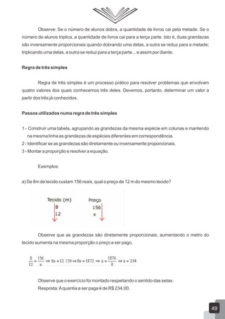 Observe: Se o número de alunos dobra, a quantidade de livros cai pela metade. Se o
número de alunos triplica, a quantidade de livros cai para a terça parte. Isto é, duas grandezas
são inversamente proporcionais quando dobrando uma delas, a outra se reduz para a metade;
triplicando uma delas, a outra se reduz para a terça parte... e assim por diante.
Regra de três simples
Regra de três simples é um processo prático para resolver problemas que envolvam
quatro valores dos quais conhecemos três deles. Devemos, portanto, determinar um valor a
partir dos três já conhecidos.
Passos utilizados numa regra de três simples
1 - Construir uma tabela, agrupando as grandezas da mesma espécie em colunas e mantendo
na mesma linha as grandezas de espécies diferentes em correspondência.
2 - Identificar se as grandezas são diretamente ou inversamente proporcionais.
3 - Montar a proporção e resolver a equação.
Exemplos:
a) Se 8m de tecido custam 156 reais, qual o preço de 12 m do mesmo tecido?
Observe que as grandezas são diretamente proporcionais, aumentando o metro do
tecido aumenta na mesma proporção o preço a ser pago.
Observe que o exercício foi montado respeitando o sentido das setas.
Resposta:Aquantia a ser paga é de R$ 234,00.
49
 
