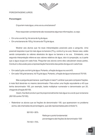 PORCENTAGEM E JUROS
Porcentagem
O que tem mais água, uma uva ou uma banana?
Para responder corretamente são necessárias algumas informações, ou seja:
 Em uma uva de 5 g, há cerca de 4 g de água.
 Em uma banana de 100 g, há cerca de 75 g de água.
Mostrar aos alunos que há duas interpretações possíveis para a pergunta. Uma
possível resposta é que há mais água na banana (75 g, contra 4 g na uva). Nesse caso, estão
sendo comparados os valores absolutos de água na banana e na uva. Entretanto, uma
segunda interpretação refere-se aos valores relativos de água, isto é à proporção, ou à parte
que a água ocupa em cada fruta. Perguntar aos alunos como eles calculariam essas partes.
Conduzir a discussão para a representação fracionária das partes de água em cada fruta:
 Em cada 5 g de uva há 4 g de água. Portanto, a fração de água na uva é 4/5.
 Em cada 100 g de banana, há 75 g de água. Portanto, a fração de água na banana é 75/100.
Mas a pergunta permanece: qual fração é maior? Lembrar que para comparar frações,
é mais fácil deixá-las no mesmo denominador. Para achar uma fração equivalente a 4/5 que
tenha denominador 100, por exemplo, basta multiplicar numerador e denominador por 20,
chegando à fração 80/100.
Assim, fica fácil concluir que há proporcionalmente mais água na uva do que na banana
(80/100 contra 75/100).
 Relembrar os alunos que as frações de denominador 100, que apareceram no problema
acima, são chamadas de porcentagens, que são representadas pelo símbolo %:
80/100 = 80%
Reforçar o ponto fundamental:
porcentagens são frações de denominador 100!
75/100 = 75%
53
 