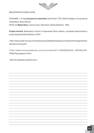 BIBLIOGRAFIACONSULTADA
GIOVANNI, J. R. A conquista da matemática. São Paulo: FTD, 2002 (Coleção a Conquista da
matemática, 60 ao 90 ano)
PAIVA, M. Matemática: volume único. São Paulo: Editora Moderna, 1999.
Projeto Araribá: Matemática: Ensino Fundamental/ Obra coletiva, concebida desenvolvida e
produzida pela Editora Moderna, 2007.
<http://www.portal.mec.gov.br/secad/arquivos/pdf/eja/propostacurricular/primeirosegmento/pr
opostacurricular.pdf>.
<http://www.mundovestibular.com.br/articles/451/1/GRANDEZAS---REGRA-DE-
TRES/Paacutegina1.html>.
<http://pt.wikipedia.org/wiki/Juro>.
63
 
