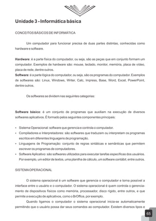 Unidade 3 - Informática básica
CONCEITOS BÁSICOS DE INFORMÁTICA
Um computador para funcionar precisa de duas partes distintas, conhecidas como
hardware e software.
Hardware: é a parte física do computador, ou seja, são as peças que em conjunto formam um
computador. Exemplos de hardware são: mouse, teclado, monitor, memória, placa de vídeo,
placa de rede, dentre outros.
Software: é a parte lógica do computador, ou seja, são os programas do computador. Exemplos
de softwares são: Linux, Windows, Writer, Calc, Impress, Base, Word, Excel, PowerPoint,
dentre outros.
Os softwares se dividem nas seguintes categorias:
Software básico: é um conjunto de programas que auxiliam na execução de diversos
softwares aplicativos. É formado pelos seguintes componentes principais:
 Sistema Operacional: software que gerencia e controla o computador.
 Compiladores e Interpretadores: são softwares que traduzem ou interpretam os programas
escritos em diferentes linguagens de programação.
 Linguagens de Programação: conjunto de regras sintáticas e semânticas que permitem
escrever os programas de computadores.
 SoftwareAplicativo: são softwares utilizados para executar tarefas específicas dos usuários.
Por exemplo, um editor de textos, uma planilha de cálculo, um software contábil, entre outros.
SISTEMAOPERACIONAL
O sistema operacional é um software que gerencia o computador e torna possível a
interface entre o usuário e o computador. O sistema operacional é quem controla o gerencia-
mento de dispositivos físicos como memória, processador, disco rígido, entre outros, e que
permite a execução de aplicativos, como o BrOffice, por exemplo.
Quando ligamos o computador o sistema operacional inicia-se automaticamente
permitindo que o usuário possa dar seus comandos ao computador. Existem diversos tipos e
65
 