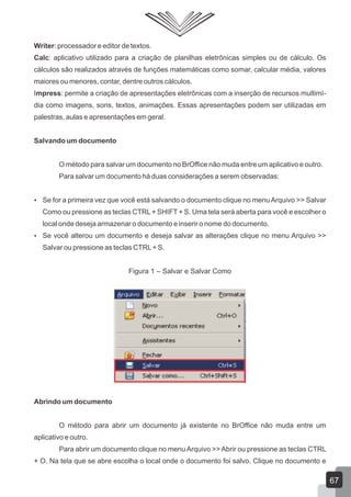Writer: processador e editor de textos.
Calc: aplicativo utilizado para a criação de planilhas eletrônicas simples ou de cálculo. Os
cálculos são realizados através de funções matemáticas como somar, calcular média, valores
maiores ou menores, contar, dentre outros cálculos.
Impress: permite a criação de apresentações eletrônicas com a inserção de recursos multimí-
dia como imagens, sons, textos, animações. Essas apresentações podem ser utilizadas em
palestras, aulas e apresentações em geral.
Salvando um documento
O método para salvar um documento no BrOffice não muda entre um aplicativo e outro.
Para salvar um documento há duas considerações a serem observadas:
 Se for a primeira vez que você está salvando o documento clique no menuArquivo >> Salvar
Como ou pressione as teclas CTRL+ SHIFT + S. Uma tela será aberta para você e escolher o
local onde deseja armazenar o documento e inserir o nome do documento.
 Se você alterou um documento e deseja salvar as alterações clique no menu Arquivo >>
Salvar ou pressione as teclas CTRL+ S.
Figura 1 – Salvar e Salvar Como
Abrindo um documento
O método para abrir um documento já existente no BrOffice não muda entre um
aplicativo e outro.
Para abrir um documento clique no menuArquivo >>Abrir ou pressione as teclas CTRL
+ O. Na tela que se abre escolha o local onde o documento foi salvo. Clique no documento e
67
 