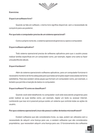 Exercícios
O que é um software livre?
Quando se fala em software, o termo livre significa disponível, sem a necessidade de
comprá-lo para uso posterior.
Por que todo o computador precisa de um sistema operacional?
Como o próprio nome diz, o sistema operacional gerencia ou opera o computador.
O que é software aplicativo?
Todo sistema operacional precisa de softwares aplicativos para que o usuário possa
realizar tarefas específicas em um computador como, por exemplo, digitar uma carta ou fazer
uma planilha de cálculo.
O que é hardware?
Além do sistema operacional e softwares aplicativos, para um computador funcionar é
necessário montá-lo de forma adequada para que todas as funções sejam executadas de forma
satisfatória. Para isso existem várias peças que formam um computador como, por exemplo, o
teclado que permite a inserção de dados no computador.
O que é software? E como se classificam?
Quando você está trabalhando no computador você está executando programas para
poder realizar as suas tarefas como, por exemplo, digitar um texto ou acessar Internet.
Lembrando que isso só é possível porque existe um sistema que controla todas as ações do
usuário.
Por que o sistema operacional Linux não possui o editor de textos microsoft word?
Existem softwares que são considerados livres, ou seja, podem ser utilizados sem a
necessidade de adquirir uma licença para uso, e existem softwares que são considerados
proprietários, que necessitam adquirir uma licença para uso. O funcionamento dos softwares
69
 