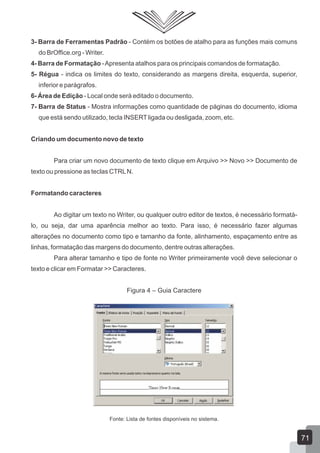 3- Barra de Ferramentas Padrão - Contém os botões de atalho para as funções mais comuns
do BrOffice.org - Writer.
4- Barra de Formatação -Apresenta atalhos para os principais comandos de formatação.
5- Régua - indica os limites do texto, considerando as margens direita, esquerda, superior,
inferior e parágrafos.
6- Área de Edição - Local onde será editado o documento.
7- Barra de Status - Mostra informações como quantidade de páginas do documento, idioma
que está sendo utilizado, tecla INSERTligada ou desligada, zoom, etc.
Criando um documento novo de texto
Para criar um novo documento de texto clique em Arquivo >> Novo >> Documento de
texto ou pressione as teclas CTRLN.
Formatando caracteres
Ao digitar um texto no Writer, ou qualquer outro editor de textos, é necessário formatá-
lo, ou seja, dar uma aparência melhor ao texto. Para isso, é necessário fazer algumas
alterações no documento como tipo e tamanho da fonte, alinhamento, espaçamento entre as
linhas, formatação das margens do documento, dentre outras alterações.
Para alterar tamanho e tipo de fonte no Writer primeiramente você deve selecionar o
texto e clicar em Formatar >> Caracteres.
Figura 4 – Guia Caractere
Fonte: Lista de fontes disponíveis no sistema.
71
 