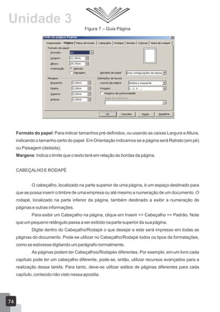 Figura 7 – Guia Página
Formato do papel: Para indicar tamanhos pré-definidos, ou usando as caixas Largura eAltura,
indicando o tamanho certo do papel. Em Orientação indicamos se a página será Retrato (em pé)
ou Paisagem (deitada);
Margens: Indica o limite que o texto terá em relação às bordas da página.
CABEÇALHO E RODAPÉ
O cabeçalho, localizado na parte superior de uma página, é um espaço destinado para
que se possa inserir o timbre de uma empresa ou até mesmo a numeração de um documento. O
rodapé, localizado na parte inferior da página, também destinado a exibir a numeração de
páginas e outras informações.
Para exibir um Cabeçalho na página, clique em Inserir >> Cabeçalho >> Padrão. Note
que um pequeno retângulo passa a ser exibido na parte superior da sua página.
Digite dentro do Cabeçalho/Rodapé o que desejar e este será impresso em todas as
páginas do documento. Pode-se utilizar no Cabeçalho/Rodapé todos os tipos de formatações,
como se estivesse digitando um parágrafo normalmente.
As páginas podem ter Cabeçalhos/Rodapés diferentes. Por exemplo, em um livro cada
capítulo pode ter um cabeçalho diferente, pode-se, então, utilizar recursos avançados para a
realização dessa tarefa. Para tanto, deve-se utilizar estilos de páginas diferentes para cada
capítulo, conteúdo não visto nessa apostila.
74
Unidade 3
 