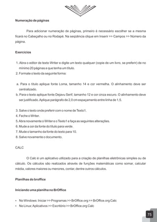Numeração de páginas
Para adicionar numeração de páginas, primeiro é necessário escolher se a mesma
ficará no Cabeçalho ou no Rodapé. Na seqüência clique em Inserir >> Campos >> Número da
página.
Exercícios
1. Abra o editor de texto Writer e digite um texto qualquer (copie de um livro, se preferir) de no
mínimo 20 páginas e que tenha um título.
2. Formate o texto da seguinte forma:
a. Para o título aplique fonte Loma, tamanho 14 e cor vermelha. O alinhamento deve ser
centralizado.
b. Para o texto aplique fonte Dejavu Serif, tamanho 12 e cor cinza escuro. O alinhamento deve
ser justificado.Aplique parágrafo de 2,0 cm espaçamento entre linha de 1,5.
3. Salve o texto onde preferir com o nome deTexto1.
4. Feche o Writer.
5.Abra novamente o Writer e oTexto1 e faça as seguintes alterações.
6. Mude a cor da fonte do título para verde.
7. Mude o tamanho da fonte do texto para 10.
8. Salve novamente o documento.
CALC
O Calc é um aplicativo utilizado para a criação de planilhas eletrônicas simples ou de
cálculo. Os cálculos são realizados através de funções matemáticas como somar, calcular
média, valores maiores ou menores, contar, dentre outros cálculos.
Planilhas do broffice
Iniciando uma planilha no BrOffice
 No Windows: Iniciar >> Programas >> BrOffice.org >> BrOffice.org Calc
 No Linux:Aplicativos >> Escritório >> BrOffice.org Calc
75
 