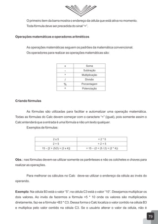 O primeiro item da barra mostra o endereço da célula que está ativa no momento.
Toda fórmula deve ser precedida do sinal “=”.
Operações matemáticas e operadores aritméticos
As operações matemáticas seguem os padrões da matemática convencional.
Os operadores para realizar as operações matemáticas são:
Criando fórmulas
As fórmulas são utilizadas para facilitar e automatizar uma operação matemática.
Todas as fórmulas do Calc devem começar com o caractere “=” (igual), pois somente assim o
Calc entenderá que a entrada é uma fórmula e não um texto qualquer.
Exemplos de fórmulas:
Obs.: nas fórmulas devem-se utilizar somente os parênteses e não os colchetes e chaves para
realizar as operações.
Para melhorar os cálculos no Calc deve-se utilizar o endereço da célula ao invés do
operando.
Exemplo: Na célula B3 está o valor “5”; na célula C3 está o valor “10”. Desejamos multiplicar os
dois valores. Ao invés de fazermos a fórmula =5 * 10 onde os valores são multiplicados
diretamente, faz-se a fórmula =B3 * C3. Dessa forma o Calc localiza o valor contido na célula B3
e multiplica pelo valor contido na célula C3. Se o usuário alterar o valor da célula, não é
+ Soma
- Subtração
* Multiplicação
/ Divisão
% Porcentagem
^ Potenciação
2 x 5 = 2 * 5
2 + 5 = 2 + 5
15 – [2 + (5/2) + (2 x 4)] = 15 – (2 + (5 / 2) + (2 * 4))
79
 