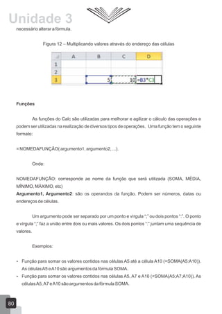 necessário alterar a fórmula.
Figura 12 – Multiplicando valores através do endereço das células
Funções
As funções do Calc são utilizadas para melhorar e agilizar o cálculo das operações e
podem ser utilizadas na realização de diversos tipos de operações. Uma função tem o seguinte
formato:
= NOMEDAFUNÇÃO( argumento1, argumento2, ...).
Onde:
NOMEDAFUNÇÃO: corresponde ao nome da função que será utilizada (SOMA, MÉDIA,
MÍNIMO, MÁXIMO, etc)
Argumento1, Argumento2: são os operandos da função. Podem ser números, datas ou
endereços de células.
Um argumento pode ser separado por um ponto e vírgula “;” ou dois pontos “:”. O ponto
e vírgula “;” faz a união entre dois ou mais valores. Os dois pontos “:” juntam uma sequência de
valores.
Exemplos:
 Função para somar os valores contidos nas células A5 até a célula A10 (=SOMA(A5:A10)).
As célulasA5 eA10 são argumentos da fórmula SOMA.
 Função para somar os valores contidos nas células A5, A7 e A10 (=SOMA(A5;A7;A10)). As
célulasA5,A7 eA10 são argumentos da fórmula SOMA.
80
Unidade 3
 