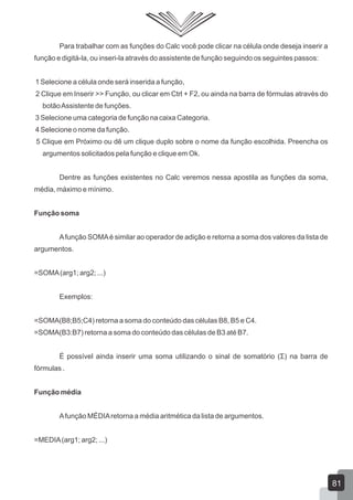 Para trabalhar com as funções do Calc você pode clicar na célula onde deseja inserir a
função e digitá-la, ou inseri-la através do assistente de função seguindo os seguintes passos:
1 Selecione a célula onde será inserida a função,
2 Clique em Inserir >> Função, ou clicar em Ctrl + F2, ou ainda na barra de fórmulas através do
botãoAssistente de funções.
3 Selecione uma categoria de função na caixa Categoria.
4 Selecione o nome da função.
5 Clique em Próximo ou dê um clique duplo sobre o nome da função escolhida. Preencha os
argumentos solicitados pela função e clique em Ok.
Dentre as funções existentes no Calc veremos nessa apostila as funções da soma,
média, máximo e mínimo.
Função soma
Afunção SOMAé similar ao operador de adição e retorna a soma dos valores da lista de
argumentos.
=SOMA(arg1; arg2; ...)
Exemplos:
=SOMA(B8;B5;C4) retorna a soma do conteúdo das células B8, B5 e C4.
=SOMA(B3:B7) retorna a soma do conteúdo das células de B3 até B7.
É possível ainda inserir uma soma utilizando o sinal de somatório (Σ) na barra de
fórmulas .
Função média
Afunção MÉDIAretorna a média aritmética da lista de argumentos.
=MEDIA(arg1; arg2; ...)
81
 